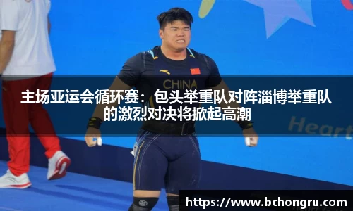 主场亚运会循环赛：包头举重队对阵淄博举重队的激烈对决将掀起高潮